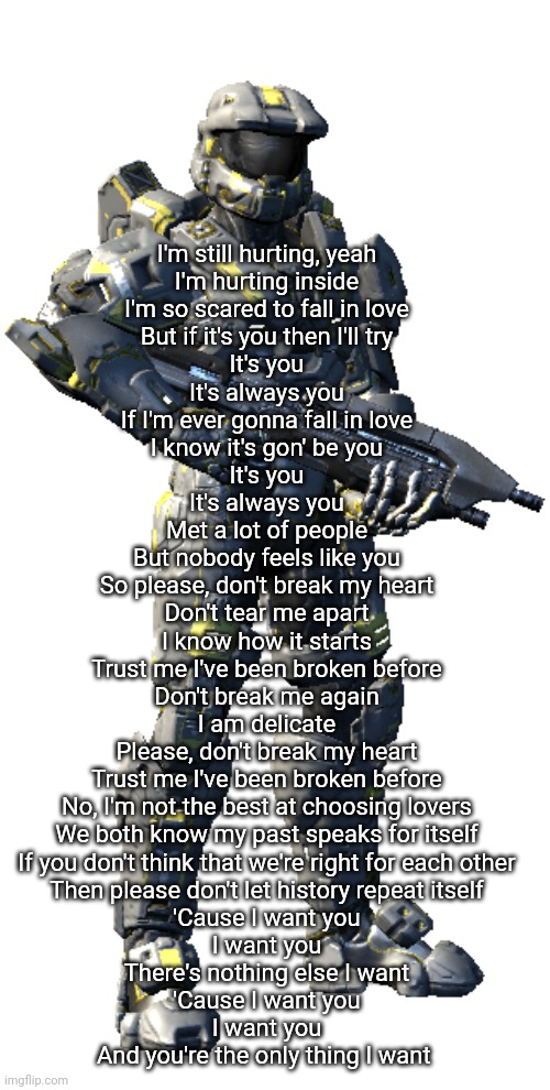 Washington | I'm still hurting, yeah
I'm hurting inside
I'm so scared to fall in love
But if it's you then I'll try
It's you
It's always you
If I'm ever gonna fall in love
I know it's gon' be you
It's you
It's always you
Met a lot of people
But nobody feels like you
So please, don't break my heart
Don't tear me apart
I know how it starts
Trust me I've been broken before
Don't break me again
I am delicate
Please, don't break my heart
Trust me I've been broken before
No, I'm not the best at choosing lovers
We both know my past speaks for itself
If you don't think that we're right for each other
Then please don't let history repeat itself
'Cause I want you
I want you
There's nothing else I want
'Cause I want you
I want you
And you're the only thing I want | image tagged in washington | made w/ Imgflip meme maker