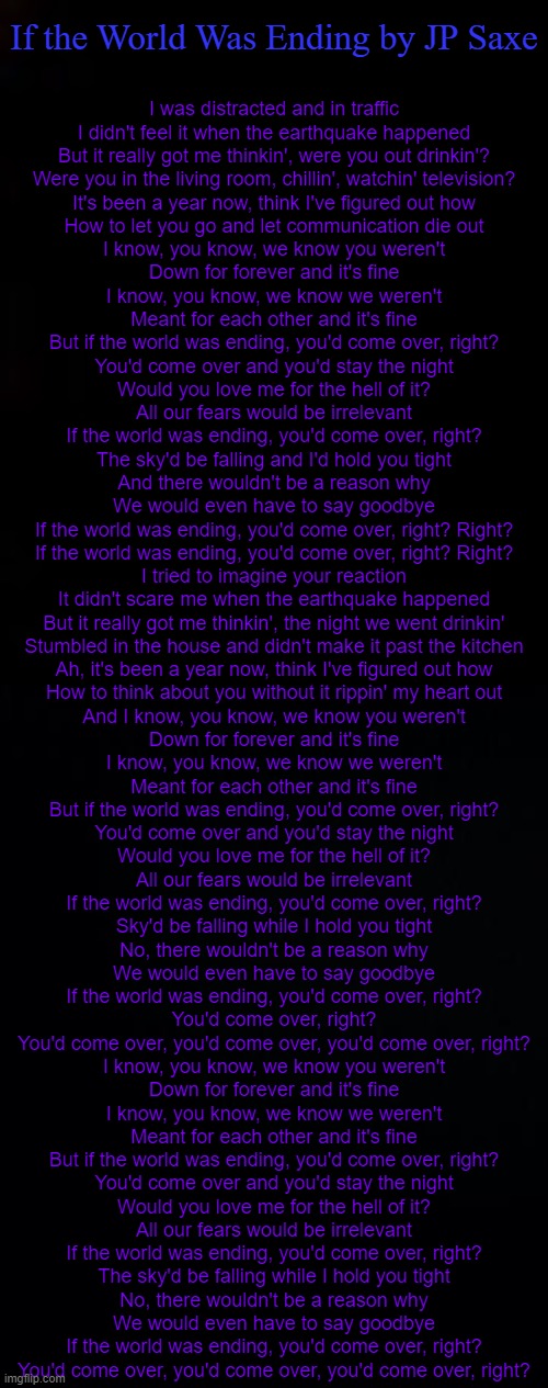 this song makes me cry lol ;-; cause yes memories | If the World Was Ending by JP Saxe; I was distracted and in traffic
I didn't feel it when the earthquake happened
But it really got me thinkin', were you out drinkin'?
Were you in the living room, chillin', watchin' television?
It's been a year now, think I've figured out how
How to let you go and let communication die out
I know, you know, we know you weren't
Down for forever and it's fine
I know, you know, we know we weren't
Meant for each other and it's fine
But if the world was ending, you'd come over, right?
You'd come over and you'd stay the night
Would you love me for the hell of it?
All our fears would be irrelevant
If the world was ending, you'd come over, right?
The sky'd be falling and I'd hold you tight
And there wouldn't be a reason why
We would even have to say goodbye
If the world was ending, you'd come over, right? Right?
If the world was ending, you'd come over, right? Right?
I tried to imagine your reaction
It didn't scare me when the earthquake happened
But it really got me thinkin', the night we went drinkin'
Stumbled in the house and didn't make it past the kitchen
Ah, it's been a year now, think I've figured out how
How to think about you without it rippin' my heart out
And I know, you know, we know you weren't
Down for forever and it's fine
I know, you know, we know we weren't
Meant for each other and it's fine
But if the world was ending, you'd come over, right?
You'd come over and you'd stay the night
Would you love me for the hell of it?
All our fears would be irrelevant
If the world was ending, you'd come over, right?
Sky'd be falling while I hold you tight
No, there wouldn't be a reason why
We would even have to say goodbye
If the world was ending, you'd come over, right?
You'd come over, right?
You'd come over, you'd come over, you'd come over, right?
I know, you know, we know you weren't
Down for forever and it's fine
I know, you know, we know we weren't
Meant for each other and it's fine
But if the world was ending, you'd come over, right?
You'd come over and you'd stay the night
Would you love me for the hell of it?
All our fears would be irrelevant
If the world was ending, you'd come over, right?
The sky'd be falling while I hold you tight
No, there wouldn't be a reason why
We would even have to say goodbye
If the world was ending, you'd come over, right?
You'd come over, you'd come over, you'd come over, right? | image tagged in black,black background | made w/ Imgflip meme maker