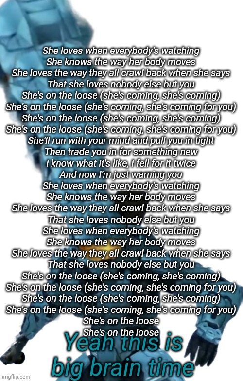 Tucker big brain | She loves when everybody's watching
She knows the way her body moves
She loves the way they all crawl back when she says
That she loves nobody else but you

She's on the loose (she's coming, she's coming)
She's on the loose (she's coming, she's coming for you)
She's on the loose (she's coming, she's coming)
She's on the loose (she's coming, she's coming for you)
She'll run with your mind and pull you in tight
Then trade you in for something new
I know what it's like, I fell for it twice
And now I'm just warning you
She loves when everybody's watching
She knows the way her body moves
She loves the way they all crawl back when she says
That she loves nobody else but you
She loves when everybody's watching
She knows the way her body moves
She loves the way they all crawl back when she says
That she loves nobody else but you
She's on the loose (she's coming, she's coming)
She's on the loose (she's coming, she's coming for you)
She's on the loose (she's coming, she's coming)
She's on the loose (she's coming, she's coming for you)
She's on the loose
She's on the loose | image tagged in tucker big brain | made w/ Imgflip meme maker