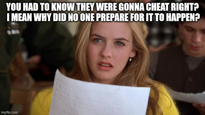 Clueless | YOU HAD TO KNOW THEY WERE GONNA CHEAT RIGHT?  I MEAN WHY DID NO ONE PREPARE FOR IT TO HAPPEN? | image tagged in clueless | made w/ Imgflip meme maker