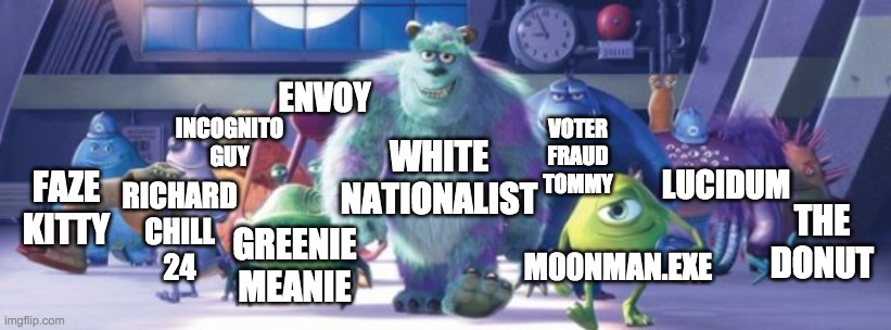 Me and the boys trying to win the elections | ENVOY; INCOGNITO
GUY; VOTER
FRAUD
TOMMY; WHITE
NATIONALIST; LUCIDUM; FAZE
KITTY; RICHARD
CHILL
24; THE
DONUT; M00NMAN.EXE; GREENIE
MEANIE | image tagged in monster inc,memes,politics | made w/ Imgflip meme maker