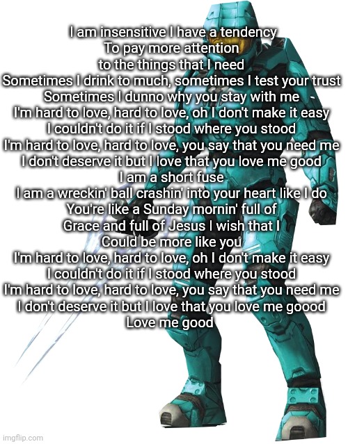 Tucker | I am insensitive I have a tendency
To pay more attention to the things that I need
Sometimes I drink to much, sometimes I test your trust
Sometimes I dunno why you stay with me
I'm hard to love, hard to love, oh I don't make it easy
I couldn't do it if I stood where you stood
I'm hard to love, hard to love, you say that you need me
I don't deserve it but I love that you love me good
I am a short fuse
I am a wreckin' ball crashin' into your heart like I do
You're like a Sunday mornin' full of
Grace and full of Jesus I wish that I
Could be more like you
I'm hard to love, hard to love, oh I don't make it easy
I couldn't do it if I stood where you stood
I'm hard to love, hard to love, you say that you need me
I don't deserve it but I love that you love me goood
Love me good | image tagged in tucker | made w/ Imgflip meme maker