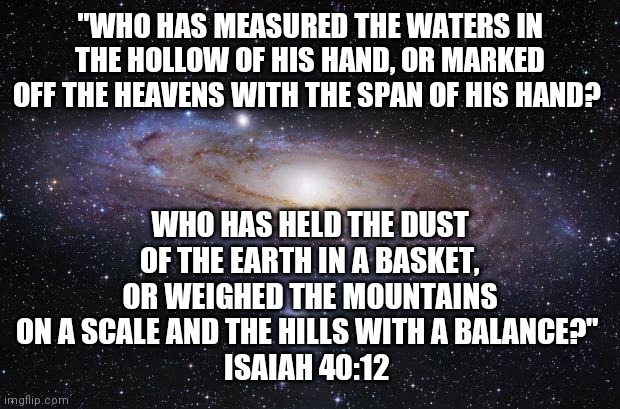 We Serve A Big God | "WHO HAS MEASURED THE WATERS IN THE HOLLOW OF HIS HAND, OR MARKED OFF THE HEAVENS WITH THE SPAN OF HIS HAND? WHO HAS HELD THE DUST OF THE EARTH IN A BASKET, OR WEIGHED THE MOUNTAINS ON A SCALE AND THE HILLS WITH A BALANCE?" 
ISAIAH 40:12 | image tagged in god religion universe,god,jesus,jesus christ | made w/ Imgflip meme maker