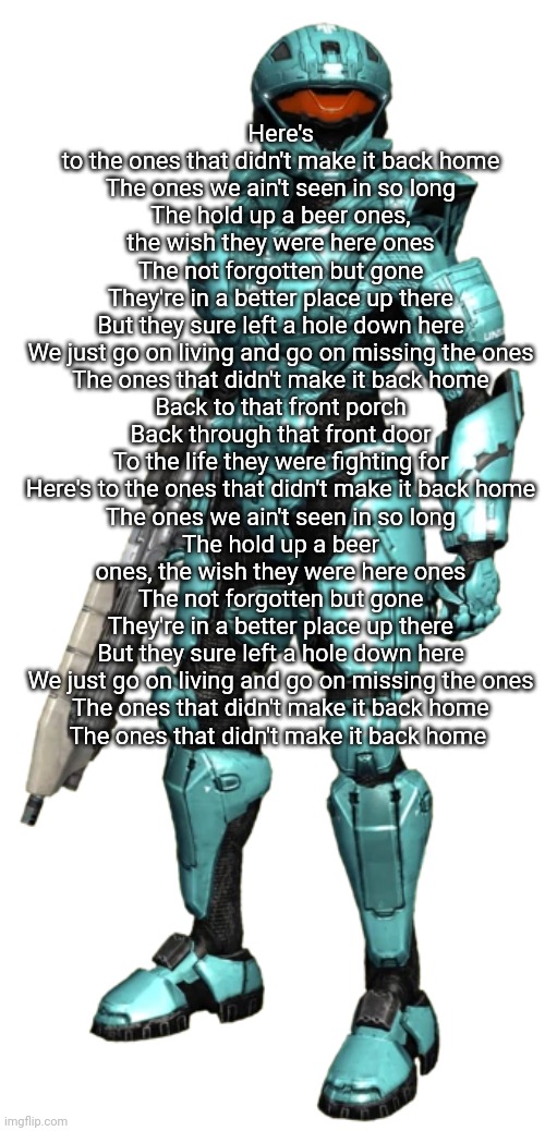 Carolina | Here's to the ones that didn't make it back home
The ones we ain't seen in so long
The hold up a beer ones, the wish they were here ones
The not forgotten but gone
They're in a better place up there
But they sure left a hole down here
We just go on living and go on missing the ones
The ones that didn't make it back home
Back to that front porch
Back through that front door
To the life they were fighting for
Here's to the ones that didn't make it back home
The ones we ain't seen in so long
The hold up a beer ones, the wish they were here ones
The not forgotten but gone
They're in a better place up there
But they sure left a hole down here
We just go on living and go on missing the ones
The ones that didn't make it back home
The ones that didn't make it back home | image tagged in carolina | made w/ Imgflip meme maker