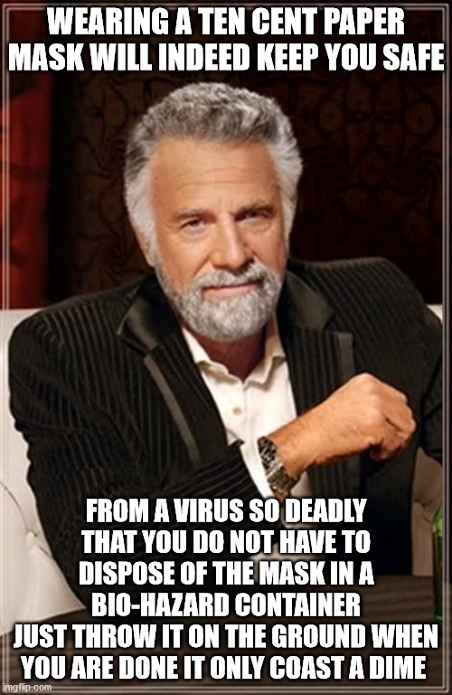 The Most Interesting Man In The World | WEARING A TEN CENT PAPER MASK WILL INDEED KEEP YOU SAFE; FROM A VIRUS SO DEADLY THAT YOU DO NOT HAVE TO DISPOSE OF THE MASK IN A BIO-HAZARD CONTAINER
JUST THROW IT ON THE GROUND WHEN YOU ARE DONE IT ONLY COAST A DIME | image tagged in the most interesting man in the world,ten cent paper mask | made w/ Imgflip meme maker