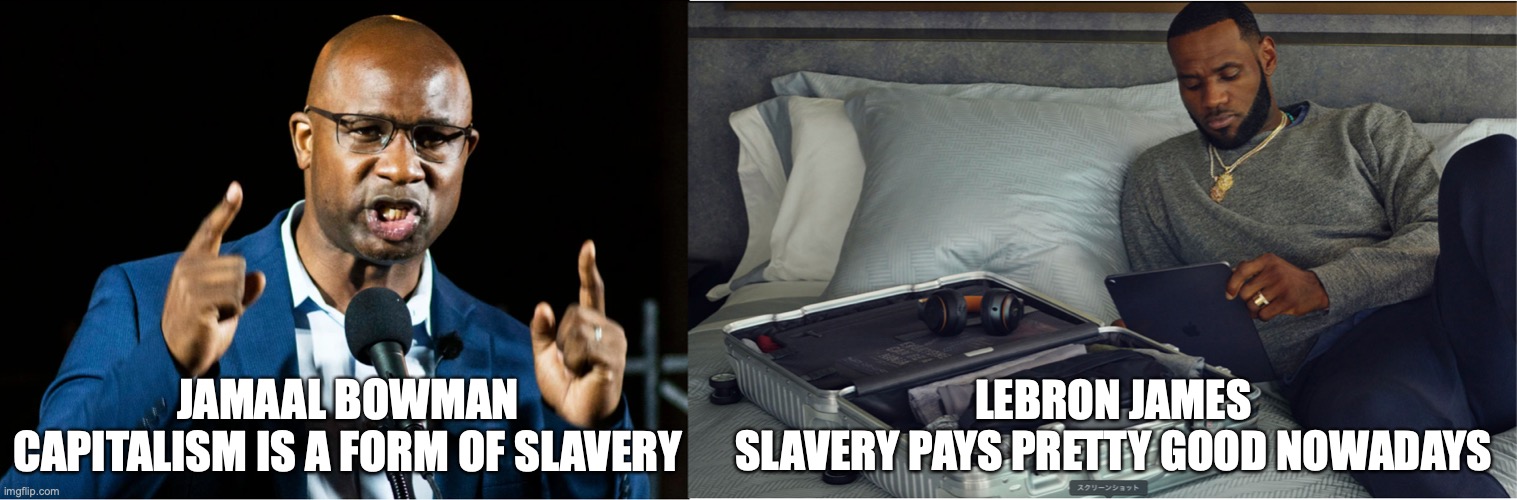 Jamaal Bowman | LEBRON JAMES
SLAVERY PAYS PRETTY GOOD NOWADAYS; JAMAAL BOWMAN
CAPITALISM IS A FORM OF SLAVERY | image tagged in slavery | made w/ Imgflip meme maker
