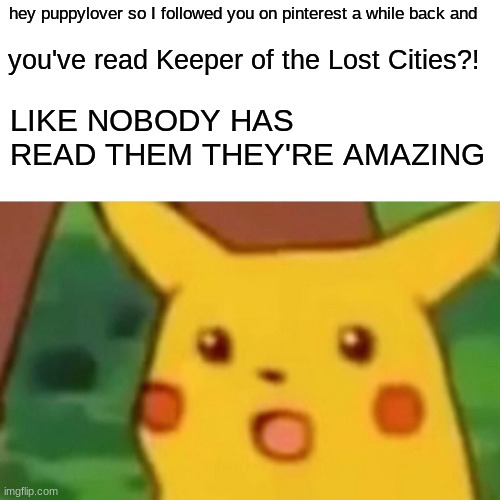 it's just so rare for anyone to have read them and im very excited | hey puppylover so I followed you on pinterest a while back and; you've read Keeper of the Lost Cities?! LIKE NOBODY HAS READ THEM THEY'RE AMAZING | image tagged in memes,surprised pikachu | made w/ Imgflip meme maker