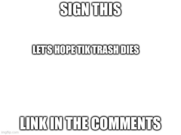 Blank White Template | SIGN THIS; LET’S HOPE TIK TRASH DIES; LINK IN THE COMMENTS | image tagged in blank white template | made w/ Imgflip meme maker