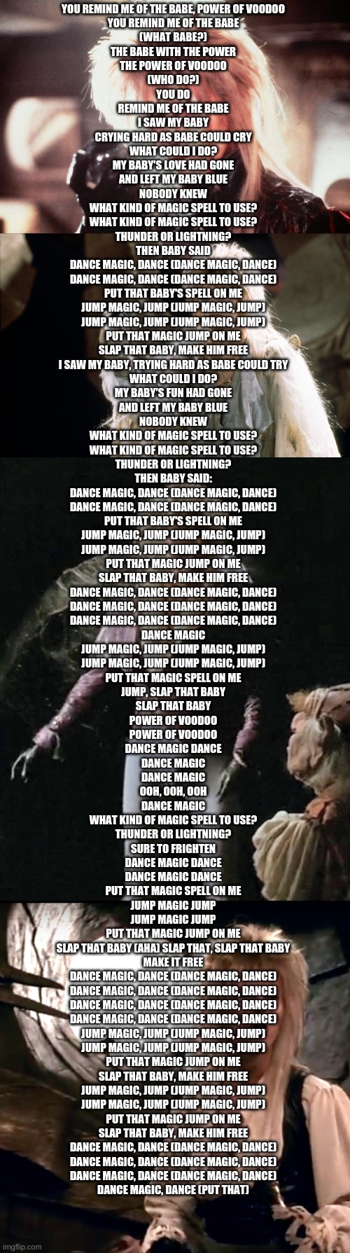 I've Had This Stuck In My Head For A While, So I Thought I'd Infect You | YOU REMIND ME OF THE BABE, POWER OF VOODOO
YOU REMIND ME OF THE BABE
(WHAT BABE?)
THE BABE WITH THE POWER
THE POWER OF VOODOO
(WHO DO?)
YOU DO
REMIND ME OF THE BABE
I SAW MY BABY
CRYING HARD AS BABE COULD CRY
WHAT COULD I DO?
MY BABY'S LOVE HAD GONE
AND LEFT MY BABY BLUE
NOBODY KNEW
WHAT KIND OF MAGIC SPELL TO USE?
WHAT KIND OF MAGIC SPELL TO USE?
THUNDER OR LIGHTNING?
THEN BABY SAID
DANCE MAGIC, DANCE (DANCE MAGIC, DANCE)
DANCE MAGIC, DANCE (DANCE MAGIC, DANCE)
PUT THAT BABY'S SPELL ON ME
JUMP MAGIC, JUMP (JUMP MAGIC, JUMP)
JUMP MAGIC, JUMP (JUMP MAGIC, JUMP)
PUT THAT MAGIC JUMP ON ME
SLAP THAT BABY, MAKE HIM FREE
I SAW MY BABY, TRYING HARD AS BABE COULD TRY
WHAT COULD I DO?
MY BABY'S FUN HAD GONE
AND LEFT MY BABY BLUE
NOBODY KNEW
WHAT KIND OF MAGIC SPELL TO USE?
WHAT KIND OF MAGIC SPELL TO USE?
THUNDER OR LIGHTNING?
THEN BABY SAID:
DANCE MAGIC, DANCE (DANCE MAGIC, DANCE)
DANCE MAGIC, DANCE (DANCE MAGIC, DANCE)
PUT THAT BABY'S SPELL ON ME
JUMP MAGIC, JUMP (JUMP MAGIC, JUMP)
JUMP MAGIC, JUMP (JUMP MAGIC, JUMP)
PUT THAT MAGIC JUMP ON ME
SLAP THAT BABY, MAKE HIM FREE
DANCE MAGIC, DANCE (DANCE MAGIC, DANCE)
DANCE MAGIC, DANCE (DANCE MAGIC, DANCE)
DANCE MAGIC, DANCE (DANCE MAGIC, DANCE)
DANCE MAGIC
JUMP MAGIC, JUMP (JUMP MAGIC, JUMP)
JUMP MAGIC, JUMP (JUMP MAGIC, JUMP)
PUT THAT MAGIC SPELL ON ME
JUMP, SLAP THAT BABY
SLAP THAT BABY
POWER OF VOODOO
POWER OF VOODOO
DANCE MAGIC DANCE
DANCE MAGIC
DANCE MAGIC
OOH, OOH, OOH
DANCE MAGIC
WHAT KIND OF MAGIC SPELL TO USE?
THUNDER OR LIGHTNING?
SURE TO FRIGHTEN
DANCE MAGIC DANCE
DANCE MAGIC DANCE
PUT THAT MAGIC SPELL ON ME
JUMP MAGIC JUMP
JUMP MAGIC JUMP
PUT THAT MAGIC JUMP ON ME
SLAP THAT BABY (AHA) SLAP THAT, SLAP THAT BABY
MAKE IT FREE
DANCE MAGIC, DANCE (DANCE MAGIC, DANCE)
DANCE MAGIC, DANCE (DANCE MAGIC, DANCE)
DANCE MAGIC, DANCE (DANCE MAGIC, DANCE)
DANCE MAGIC, DANCE (DANCE MAGIC, DANCE)
JUMP MAGIC, JUMP (JUMP MAGIC, JUMP)
JUMP MAGIC, JUMP (JUMP MAGIC, JUMP)
PUT THAT MAGIC JUMP ON ME
SLAP THAT BABY, MAKE HIM FREE
JUMP MAGIC, JUMP (JUMP MAGIC, JUMP)
JUMP MAGIC, JUMP (JUMP MAGIC, JUMP)
PUT THAT MAGIC JUMP ON ME
SLAP THAT BABY, MAKE HIM FREE
DANCE MAGIC, DANCE (DANCE MAGIC, DANCE)
DANCE MAGIC, DANCE (DANCE MAGIC, DANCE)
DANCE MAGIC, DANCE (DANCE MAGIC, DANCE)
DANCE MAGIC, DANCE (PUT THAT) | image tagged in labrynth david bowie,david bowie labryinth,david bowie labyrinth | made w/ Imgflip meme maker