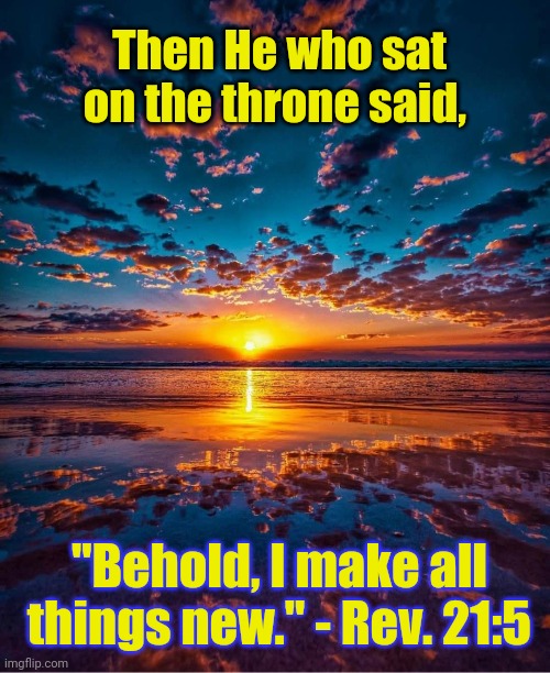 New Beginnings |  Then He who sat on the throne said, "Behold, I make all things new." - Rev. 21:5 | image tagged in scripture,christianity,revelation,god,jesus christ | made w/ Imgflip meme maker