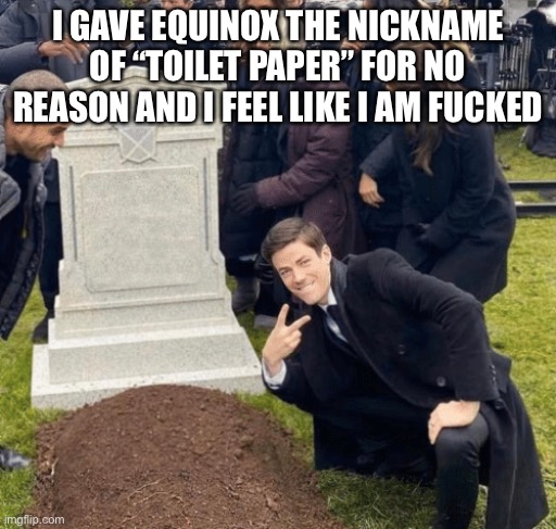 Ffffff | I GAVE EQUINOX THE NICKNAME OF “TOILET PAPER” FOR NO REASON AND I FEEL LIKE I AM FUCKED | image tagged in grant gustin over grave | made w/ Imgflip meme maker