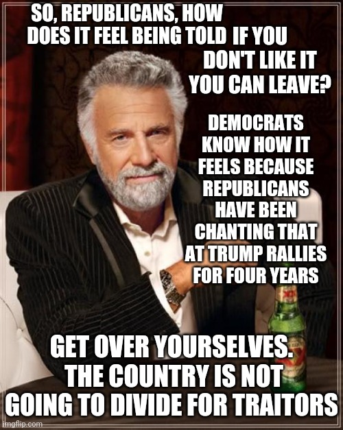 Get Over Yourselves | SO, REPUBLICANS, HOW DOES IT FEEL BEING TOLD; IF YOU DON'T LIKE IT YOU CAN LEAVE? DEMOCRATS KNOW HOW IT FEELS BECAUSE REPUBLICANS HAVE BEEN CHANTING THAT AT TRUMP RALLIES FOR FOUR YEARS; GET OVER YOURSELVES.  THE COUNTRY IS NOT GOING TO DIVIDE FOR TRAITORS | image tagged in memes,the most interesting man in the world,trump unfit unqualified dangerous,liar in chief,lock him up,traitors | made w/ Imgflip meme maker