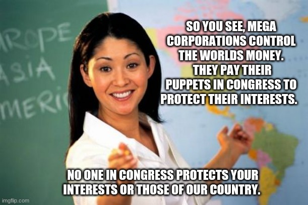 The truth | SO YOU SEE, MEGA CORPORATIONS CONTROL THE WORLDS MONEY.  THEY PAY THEIR PUPPETS IN CONGRESS TO PROTECT THEIR INTERESTS. NO ONE IN CONGRESS PROTECTS YOUR INTERESTS OR THOSE OF OUR COUNTRY. | image tagged in memes,unhelpful high school teacher,the truth hurts,congress sucks,keep your fake stimulus,defund congress | made w/ Imgflip meme maker