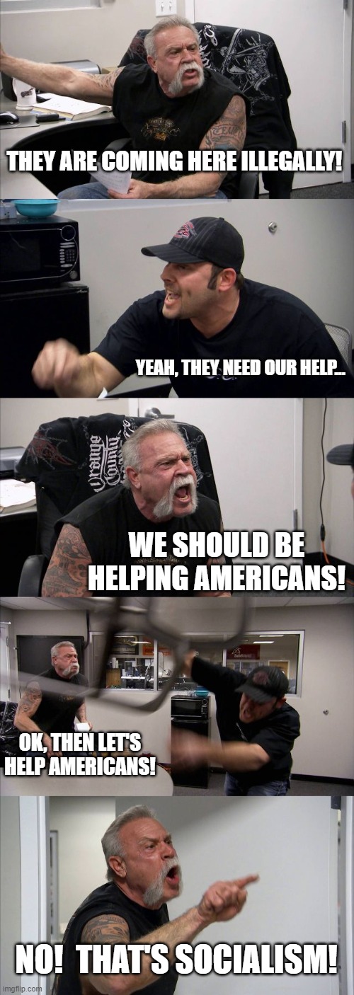American Chopper Argument Meme | THEY ARE COMING HERE ILLEGALLY! YEAH, THEY NEED OUR HELP... WE SHOULD BE HELPING AMERICANS! OK, THEN LET'S HELP AMERICANS! NO!  THAT'S SOCIALISM! | image tagged in american chopper argument,socialism,'murica,illegal immigration | made w/ Imgflip meme maker