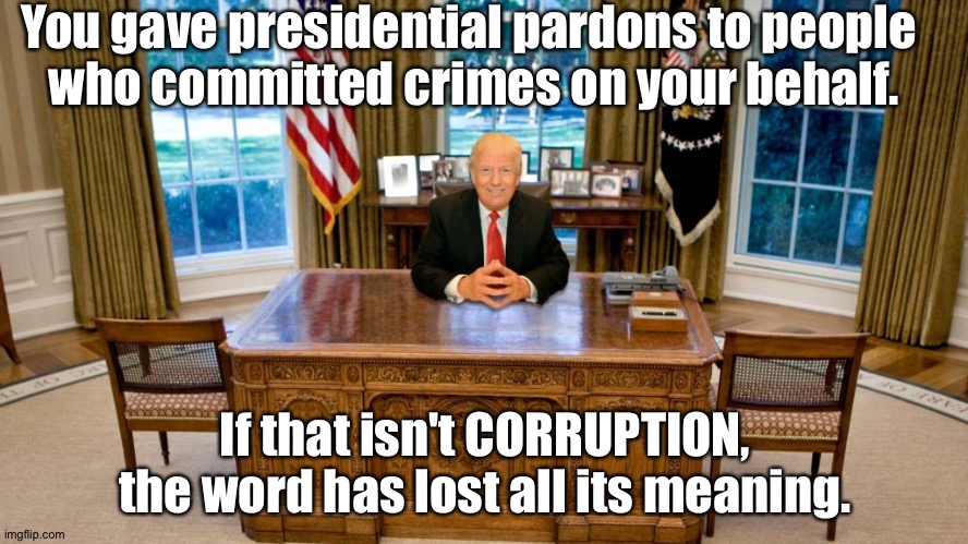 And wipe off that shit-eating smirk. | You gave presidential pardons to people 
who committed crimes on your behalf. If that isn't CORRUPTION, the word has lost all its meaning. | image tagged in trump at desk | made w/ Imgflip meme maker