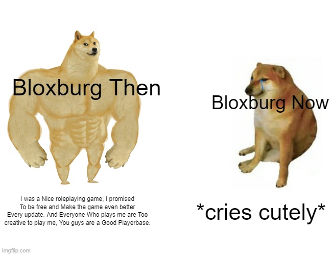 Roblox Bloxburg then VS now. | Bloxburg Then; Bloxburg Now; I was a Nice roleplaying game, I promised To be free and Make the game even better Every update. And Everyone Who plays me are Too creative to play me, You guys are a Good Playerbase. *cries cutely* | image tagged in memes,buff doge vs cheems | made w/ Imgflip meme maker