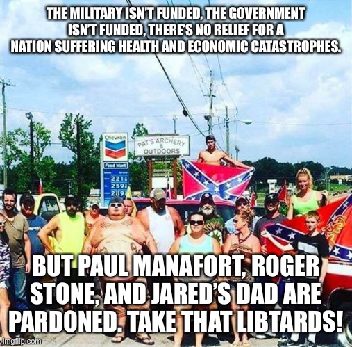 “Owning the libs” = “winning” | THE MILITARY ISN’T FUNDED, THE GOVERNMENT ISN’T FUNDED, THERE’S NO RELIEF FOR A NATION SUFFERING HEALTH AND ECONOMIC CATASTROPHES. BUT PAUL MANAFORT, ROGER STONE, AND JARED’S DAD ARE PARDONED. TAKE THAT LIBTARDS! | image tagged in trump's base - redneck hillbilly voters | made w/ Imgflip meme maker
