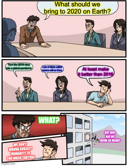 Boardroom Meeting Suggestion | What should we bring to 2020 on Earth? Turn the 2019 virus into a global pandemic; Lots of idiots called karens will be there; At least make it better than 2016; WHAT? BUT WHY ARE WE BEING SO MEAN? WE DON’T WANNA SUBJECT HUMANITY TO TOO MUCH TORTURE | image tagged in memes,boardroom meeting suggestion | made w/ Imgflip meme maker