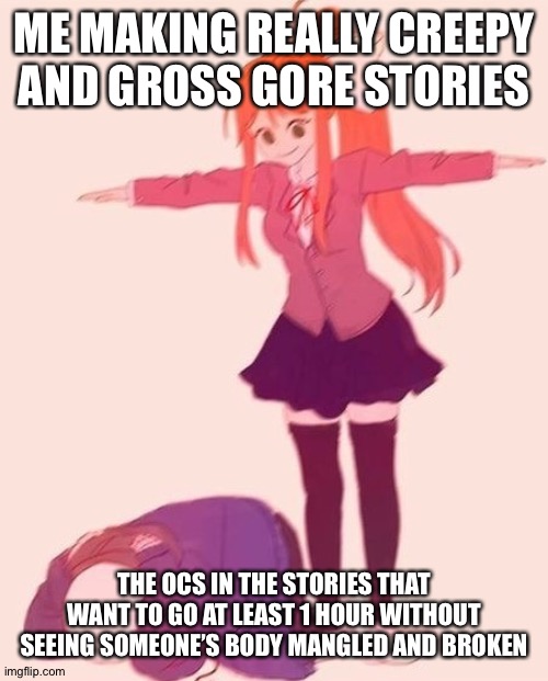 *laughs in I made Milo almost die 2 times and I made unknown almost die like 7000000 times* | ME MAKING REALLY CREEPY AND GROSS GORE STORIES; THE OCS IN THE STORIES THAT WANT TO GO AT LEAST 1 HOUR WITHOUT SEEING SOMEONE’S BODY MANGLED AND BROKEN | image tagged in anime t pose | made w/ Imgflip meme maker