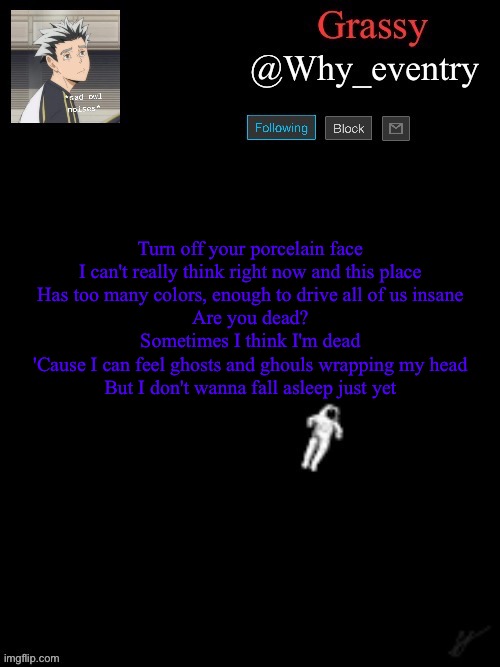 Anxiety | Turn off your porcelain face
I can't really think right now and this place
Has too many colors, enough to drive all of us insane
Are you dead?
Sometimes I think I'm dead
'Cause I can feel ghosts and ghouls wrapping my head
But I don't wanna fall asleep just yet | image tagged in anxiety | made w/ Imgflip meme maker