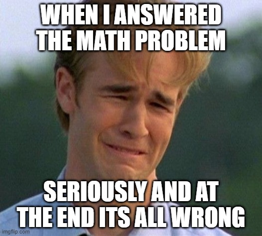 trying is better than doing nothing | WHEN I ANSWERED THE MATH PROBLEM; SERIOUSLY AND AT THE END ITS ALL WRONG | image tagged in memes,1990s first world problems | made w/ Imgflip meme maker
