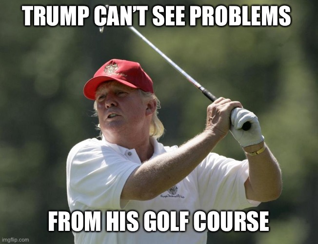 Trump golf | TRUMP CAN’T SEE PROBLEMS FROM HIS GOLF COURSE | image tagged in trump golf | made w/ Imgflip meme maker