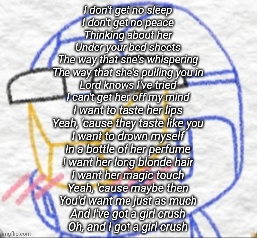 Caboose Flattered | I don't get no sleep
I don't get no peace
Thinking about her
Under your bed sheets
The way that she's whispering
The way that she's pulling you in
Lord knows I've tried
I can't get her off my mind; I want to taste her lips
Yeah, 'cause they taste like you
I want to drown myself
In a bottle of her perfume
I want her long blonde hair
I want her magic touch
Yeah, 'cause maybe then
You'd want me just as much
And I've got a girl crush
Oh, and I got a girl crush | image tagged in caboose flattered | made w/ Imgflip meme maker