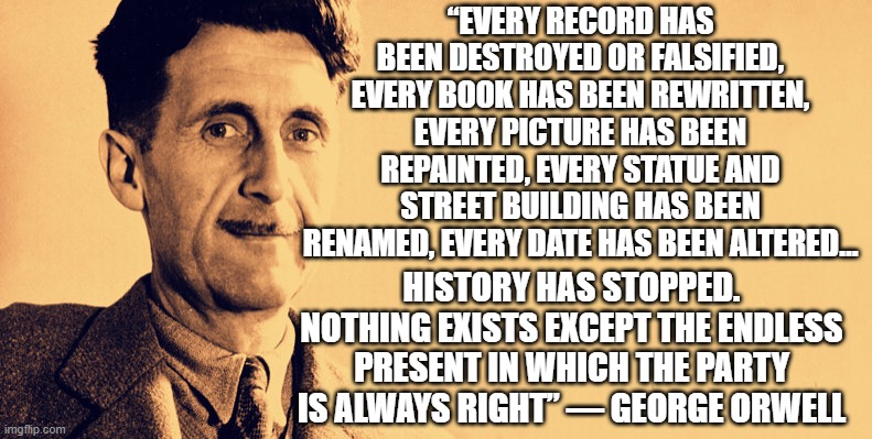History has stopped | “EVERY RECORD HAS BEEN DESTROYED OR FALSIFIED, EVERY BOOK HAS BEEN REWRITTEN, EVERY PICTURE HAS BEEN REPAINTED, EVERY STATUE AND STREET BUILDING HAS BEEN RENAMED, EVERY DATE HAS BEEN ALTERED…; HISTORY HAS STOPPED. NOTHING EXISTS EXCEPT THE ENDLESS PRESENT IN WHICH THE PARTY IS ALWAYS RIGHT” — GEORGE ORWELL | image tagged in cancelled,politics,orwell | made w/ Imgflip meme maker