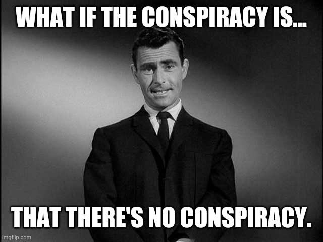 No conspiracy conspiracy | WHAT IF THE CONSPIRACY IS... THAT THERE'S NO CONSPIRACY. | image tagged in rod serling twilight zone | made w/ Imgflip meme maker