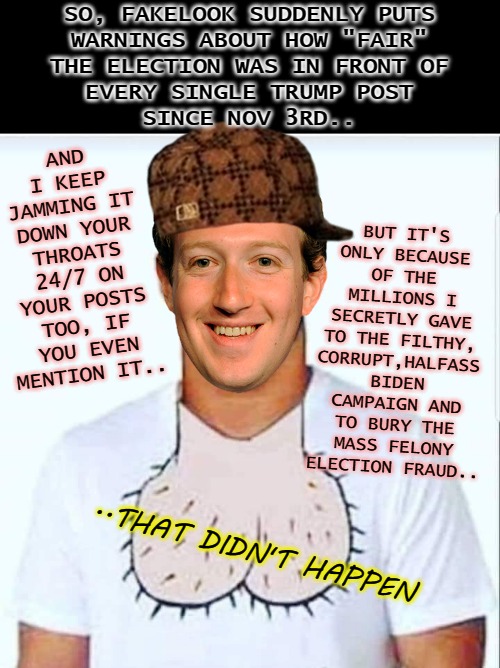 Suck it Zuck | AND I KEEP JAMMING IT DOWN YOUR THROATS 24/7 ON YOUR POSTS TOO, IF YOU EVEN MENTION IT.. SO, FAKELOOK SUDDENLY PUTS
WARNINGS ABOUT HOW "FAIR"
THE ELECTION WAS IN FRONT OF
EVERY SINGLE TRUMP POST
SINCE NOV 3RD.. BUT IT'S ONLY BECAUSE OF THE MILLIONS I SECRETLY GAVE TO THE FILTHY, CORRUPT,HALFASS BIDEN CAMPAIGN AND TO BURY THE MASS FELONY
ELECTION FRAUD.. ..THAT DIDN'T HAPPEN | image tagged in suck it zuck | made w/ Imgflip meme maker