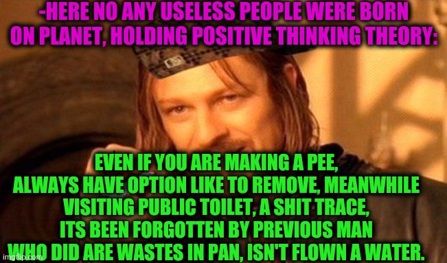 -Being helpful for people. | -HERE NO ANY USELESS PEOPLE WERE BORN ON PLANET, HOLDING POSITIVE THINKING THEORY:; EVEN IF YOU ARE MAKING A PEE, ALWAYS HAVE OPTION LIKE TO REMOVE, MEANWHILE VISITING PUBLIC TOILET, A SHIT TRACE, ITS BEEN FORGOTTEN BY PREVIOUS MAN WHO DID ARE WASTES IN PAN, ISN'T FLOWN A WATER. | image tagged in one does not simply 420 blaze it,toilet humor,remove kebab,peeing,shit just got real,thank you mr helpful | made w/ Imgflip meme maker