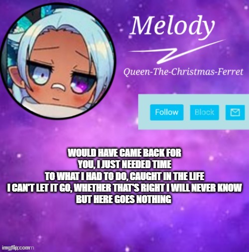 MELODY | WOULD HAVE CAME BACK FOR YOU, I JUST NEEDED TIME
TO WHAT I HAD TO DO, CAUGHT IN THE LIFE
I CAN'T LET IT GO, WHETHER THAT'S RIGHT I WILL NEVER KNOW
BUT HERE GOES NOTHING | image tagged in melody | made w/ Imgflip meme maker