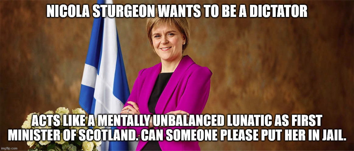 Scotland has a problem |  NICOLA STURGEON WANTS TO BE A DICTATOR; ACTS LIKE A MENTALLY UNBALANCED LUNATIC AS FIRST MINISTER OF SCOTLAND. CAN SOMEONE PLEASE PUT HER IN JAIL. | image tagged in nicola sturgeon,scotland,united kingdom,marxism,the dictator | made w/ Imgflip meme maker