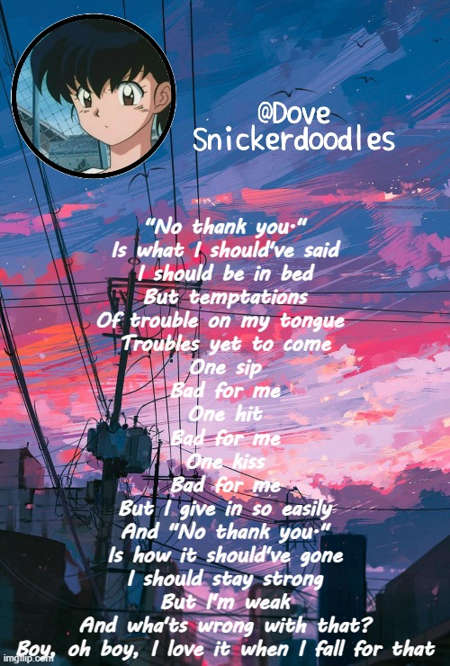 Oop | "No thank you."
Is what I should've said
I should be in bed
But temptations
Of trouble on my tongue 
Troubles yet to come
One sip
Bad for me
One hit
Bad for me
One kiss
Bad for me
But I give in so easily
And "No thank you."
Is how it should've gone
I should stay strong
But I'm weak
And wha'ts wrong with that?
Boy, oh boy, I love it when I fall for that | image tagged in announcement | made w/ Imgflip meme maker