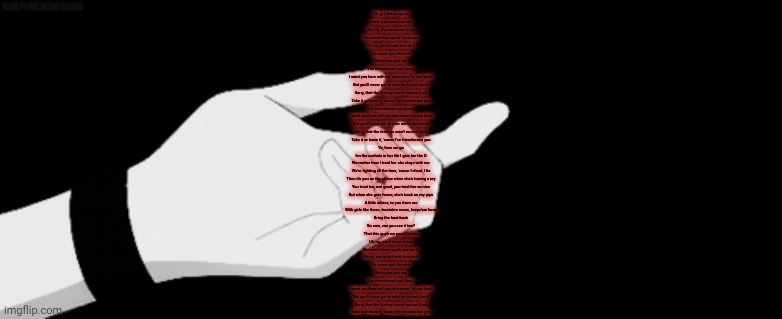 Oh girl, this is agony
I wish you were into me
But no, it's not meant to be
No matter how good I treat you
Oh no, you're with that dick
He treats you like shit
But to me you say
I've friendzoned you (you)
I want you here with me whenever I'm sad (sad)
But you'll never get to take me to bed (bed)
Sorry, that the feelings aren't mutual (ual)
Take it or leave it, 'cause I've friendzoned you
I've friendzoned you (you)
I want you here with me whenever I'm sad (but)
But you'll never get to take me to bed (bed)
Sorry, that the feelings aren't mutual (ual)
Take it or leave it, 'cause I've friendzoned you
Yo, here we go
I'm the asshole in her life I give her the D
No matter how I treat her she stays with me
We're fighting all the time, 'cause I cheat, I lie
Then it's you on the phone when she's having a cry
You treat her real good, you treat her so nice
But when she gets home, she's back on my pipe
A little advice, to you from me
With girls like these, treatn'em mean, keepn'em keen
Bring the beat back
So now, can you see it too?
That this guy's no good for you
Uh, no, won't listen to me
No matter how much you see it
Oh no, you're still with that dick
He treats you like shit
But to me you say
I've friendzoned you (you)
I want you here with me whenever I'm sad (but)
But you'll never get to take me to bed (bed)
Sorry, that the feelings aren't mutual (ual)
Take it or leave it, 'cause I've friendzoned you | made w/ Imgflip meme maker