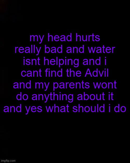 pounding headaches be like | my head hurts really bad and water isnt helping and i cant find the Advil and my parents wont do anything about it and yes what should i do | image tagged in black | made w/ Imgflip meme maker