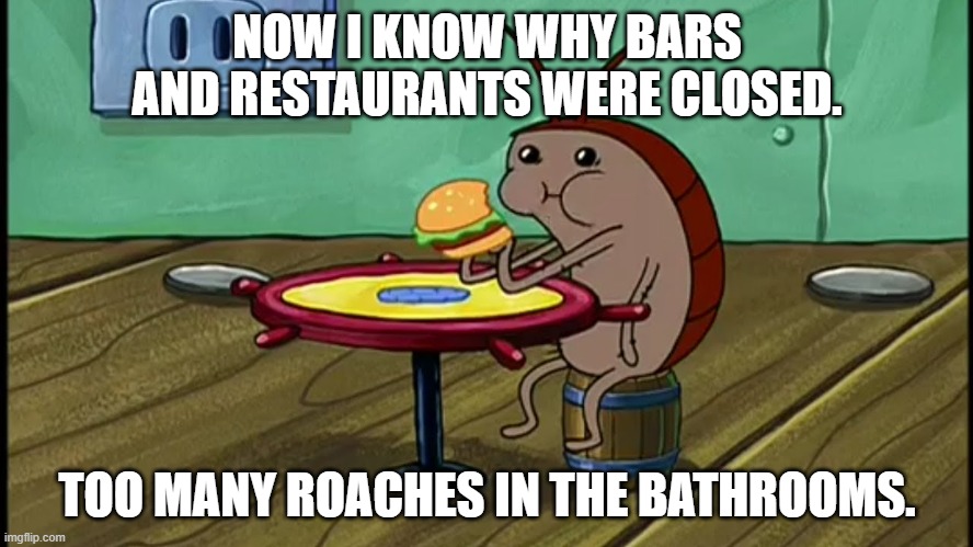 Excuse me; where's the nearest roach motel? | NOW I KNOW WHY BARS AND RESTAURANTS WERE CLOSED. TOO MANY ROACHES IN THE BATHROOMS. | image tagged in spongebob cockroach eating,roach,cockroach,restaurant,bars | made w/ Imgflip meme maker