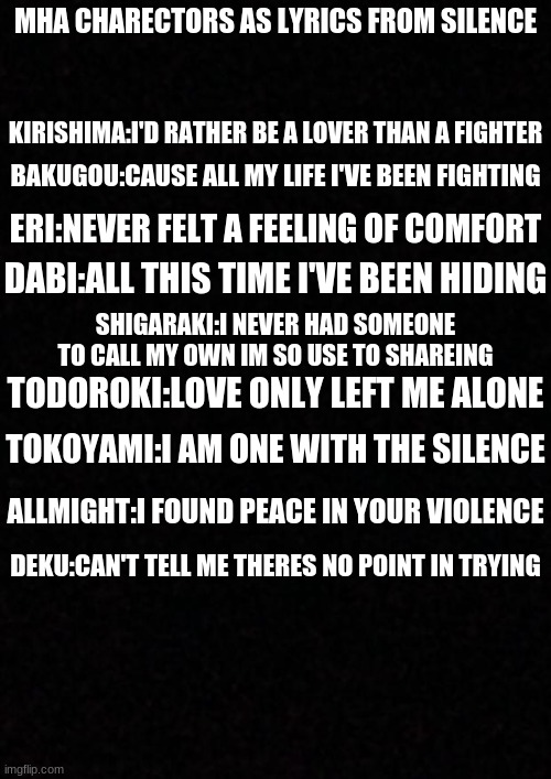 mha charectors as lyrics from silence | MHA CHARECTORS AS LYRICS FROM SILENCE; KIRISHIMA:I'D RATHER BE A LOVER THAN A FIGHTER; BAKUGOU:CAUSE ALL MY LIFE I'VE BEEN FIGHTING; ERI:NEVER FELT A FEELING OF COMFORT; DABI:ALL THIS TIME I'VE BEEN HIDING; SHIGARAKI:I NEVER HAD SOMEONE TO CALL MY OWN IM SO USE TO SHAREING; TODOROKI:LOVE ONLY LEFT ME ALONE; TOKOYAMI:I AM ONE WITH THE SILENCE; ALLMIGHT:I FOUND PEACE IN YOUR VIOLENCE; DEKU:CAN'T TELL ME THERES NO POINT IN TRYING | image tagged in blank,my hero academia | made w/ Imgflip meme maker