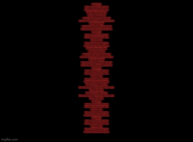 blank black | I'm letting go
'Cause I can't take this anymore
Since you broke my heart in two
I've been a little crazy lately
I've been out of my head
I remember every word you ever said
And, oh, I, I never thought you would betray me
A whole lotta regret
I cannot believe we're coming to an end
And now you got me feeling so damn low
I'm letting go
'Cause I can't take this anymore
Since you broke my heart in two
And now I know
That you don't love me anymore
So take my broken heart with you
I've been a little lonely lately
I can't sleep in this bed
I remember every night we ever spent
And, oh, I'm hearing every word you told me
It's stuck in my head
All your promises were broken in the end
And now you got me feeling so damn low
I'm letting go
'Cause I can't take this anymore
Since you broke my heart in two
And now I know
That you don't love me anymore
So take my broken heart with you
We could've been something
But now you got me feeling down, down, down
Down, down, down
We could've been something
But now you got me feeling down, down, down
Down, down, down
I'm letting go
'Cause I can't take this anymore
Since you broke my heart in two
And now I know
That you don't love me anymore
So take my broken heart with you
I'm letting go
'Cause I can't take this anymore
Since you broke my heart in two
And now I know
That you don't love me anymore
So take my broken heart with you | image tagged in blank black | made w/ Imgflip meme maker