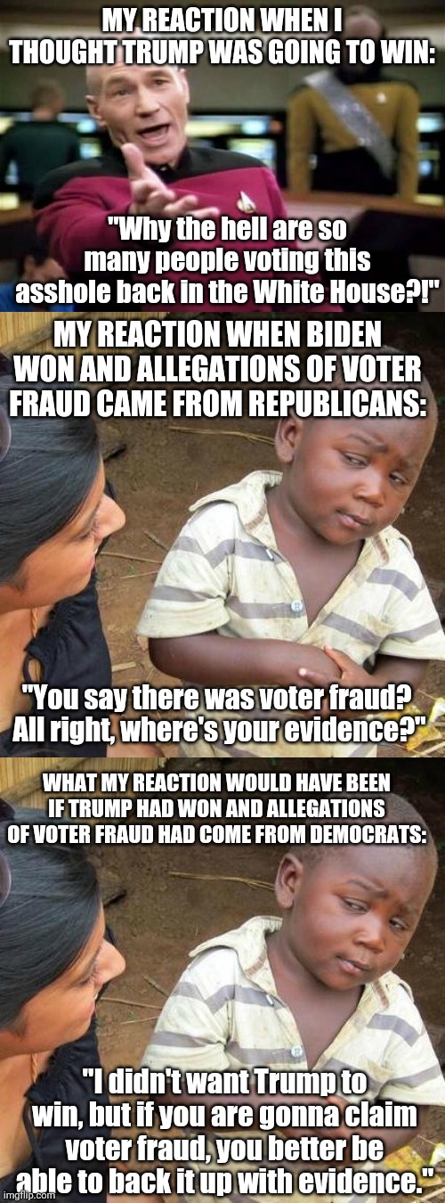 I'm not dismissing claims of voter fraud because my candidate won, but because they're baseless and without evidence. | MY REACTION WHEN I THOUGHT TRUMP WAS GOING TO WIN:; "Why the hell are so many people voting this asshole back in the White House?!"; MY REACTION WHEN BIDEN WON AND ALLEGATIONS OF VOTER FRAUD CAME FROM REPUBLICANS:; "You say there was voter fraud?  All right, where's your evidence?"; WHAT MY REACTION WOULD HAVE BEEN IF TRUMP HAD WON AND ALLEGATIONS OF VOTER FRAUD HAD COME FROM DEMOCRATS:; "I didn't want Trump to win, but if you are gonna claim voter fraud, you better be able to back it up with evidence." | image tagged in memes,picard wtf,third world skeptical kid | made w/ Imgflip meme maker