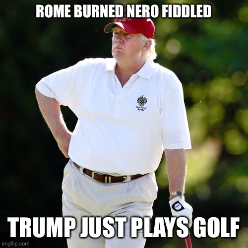 Trump golf relax | ROME BURNED NERO FIDDLED TRUMP JUST PLAYS GOLF | image tagged in trump golf relax | made w/ Imgflip meme maker