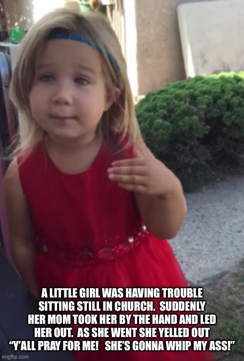 Little girl | A LITTLE GIRL WAS HAVING TROUBLE SITTING STILL IN CHURCH.  SUDDENLY HER MOM TOOK HER BY THE HAND AND LED HER OUT.  AS SHE WENT SHE YELLED OUT “Y’ALL PRAY FOR ME!   SHE’S GONNA WHIP MY ASS!” | image tagged in pray | made w/ Imgflip meme maker