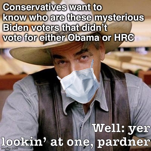 Much like millions of other Americans and Sam Elliott himself, I came out of the woodwork to help beat Donald Trump in 2020. | Conservatives want to know who are these mysterious Biden voters that didn’t vote for either Obama or HRC; Well: yer lookin’ at one, pardner | image tagged in sarcasm cowboy with face mask,sam elliott,election 2020,sam elliott cowboy,sarcasm cowboy,conservative logic | made w/ Imgflip meme maker
