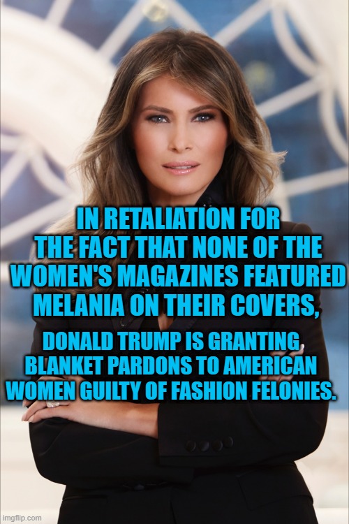 A Photo Finish! | IN RETALIATION FOR THE FACT THAT NONE OF THE WOMEN'S MAGAZINES FEATURED MELANIA ON THEIR COVERS, DONALD TRUMP IS GRANTING BLANKET PARDONS TO AMERICAN WOMEN GUILTY OF FASHION FELONIES. | image tagged in politics | made w/ Imgflip meme maker