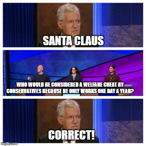 Jeopardy | SANTA CLAUS; WHO WOULD BE CONSIDERED A WELFARE CHEAT BY CONSERVATIVES BECAUSE HE ONLY WORKS ONE DAY A YEAR? CORRECT! | image tagged in jeopardy | made w/ Imgflip meme maker