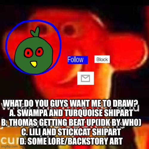 What shall i draws? | WHAT DO YOU GUYS WANT ME TO DRAW? 
A. SWAMPA AND TURQUOISE SHIPART
B. THOMAS GETTING BEAT UP(IDK BY WHO)
C. LILI AND STICKCAT SHIPART
D. SOME LORE/BACKSTORY ART | made w/ Imgflip meme maker