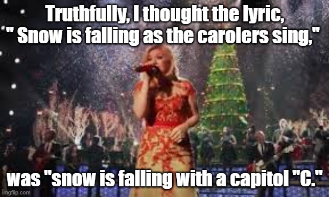 Another misheard lyric | Truthfully, I thought the lyric, " Snow is falling as the carolers sing,"; was "snow is falling with a capitol "C." | image tagged in song lyrics | made w/ Imgflip meme maker