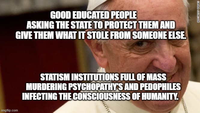 pope francis  | GOOD EDUCATED PEOPLE          ASKING THE STATE TO PROTECT THEM AND GIVE THEM WHAT IT STOLE FROM SOMEONE ELSE. STATISM INSTITUTIONS FULL OF MASS MURDERING PSYCHOPATHY'S AND PEDOPHILES INFECTING THE CONSCIOUSNESS OF HUMANITY. | image tagged in pope francis | made w/ Imgflip meme maker