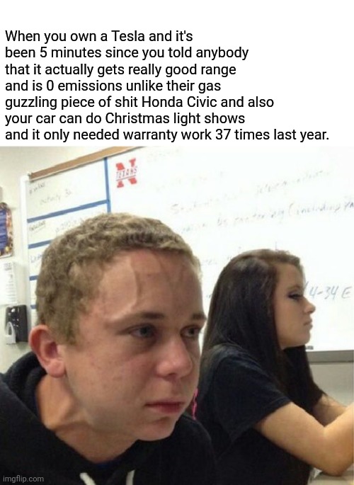 When you own a Tesla and it's been 5 minutes since you told anybody that it actually gets really good range and is 0 emissions unlike their gas guzzling piece of shit Honda Civic and also your car can do Christmas light shows and it only needed warranty work 37 times last year. | image tagged in veganstruggleguy,tesla,pompous,preachy,5 minutes | made w/ Imgflip meme maker
