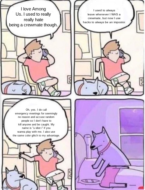 dog suffocates man | I used to always leave whenever I WAS a crewmate, but now I use hacks to always be an impostor. I love Among Us. I used to really really hate being a crewmate though. Oh, yes. I do call emergency meetings for seemingly no reason and accuse random people so I don't have to kill anyone and be caught. My name is "u idiot i" if you wanna play with me. I also use the same color glitch to my advantage. | image tagged in dog suffocates man | made w/ Imgflip meme maker